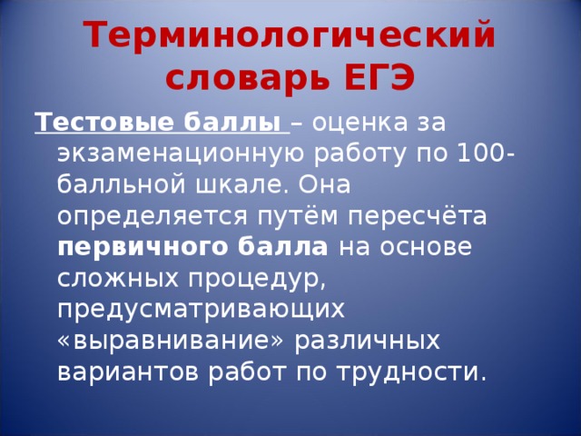 Терминологический словарь ЕГЭ Тестовые баллы – оценка за экзаменационную работу по 100-балльной шкале. Она определяется путём пересчёта первичного балла на основе сложных процедур, предусматривающих «выравнивание» различных вариантов работ по трудности. 