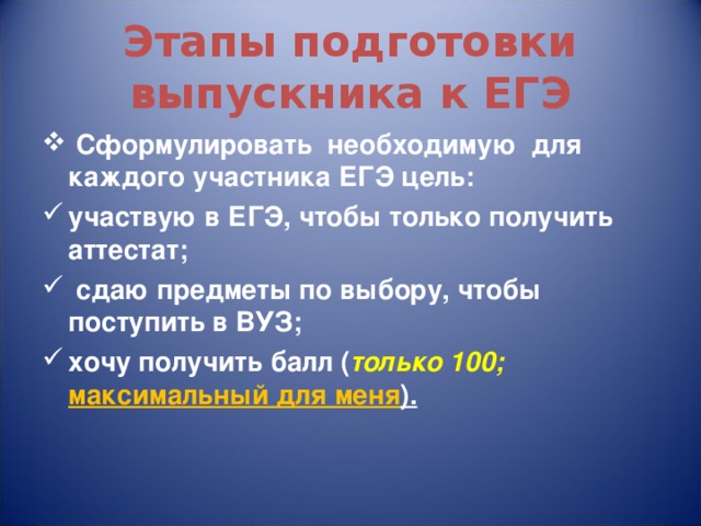 Этапы подготовки выпускника к ЕГЭ  Сформулировать необходимую для каждого участника ЕГЭ цель: участвую в ЕГЭ, чтобы только получить аттестат;  сдаю предметы по выбору, чтобы поступить в ВУЗ; хочу получить балл ( только 100; максимальный для меня ). 