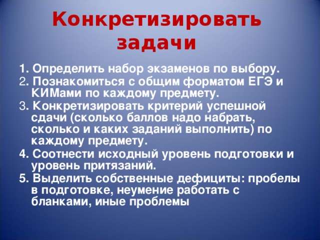 Конкретизировать задачи 1. Определить набор экзаменов по выбору. 2 . Познакомиться с общим форматом ЕГЭ и КИМами по каждому предмету. 3 . Конкретизировать критерий успешной сдачи (сколько баллов надо набрать, сколько и каких заданий выполнить) по каждому предмету. 4. Соотнести исходный уровень подготовки и уровень притязаний. 5. Выделить собственные дефициты: пробелы в подготовке, неумение работать с бланками, иные проблемы  