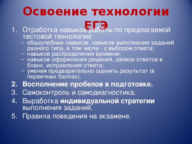 Освоение технологии ЕГЭ Отработка навыков работы по предлагаемой тестовой технологии: общеучебных навыков, навыков выполнения заданий разного типа, в том числе - с выбором ответа; навыков распределения времени; навыков оформления решения, записи ответов в бланк, исправления ответа; умения предварительно оценить результат (в первичных баллах). общеучебных навыков, навыков выполнения заданий разного типа, в том числе - с выбором ответа; навыков распределения времени; навыков оформления решения, записи ответов в бланк, исправления ответа; умения предварительно оценить результат (в первичных баллах). Восполнение пробелов в подготовке. Самоконтроль и самодиагностика. Выработка индивидуальной стратегии выполнения заданий. Правила поведения на экзамене. 