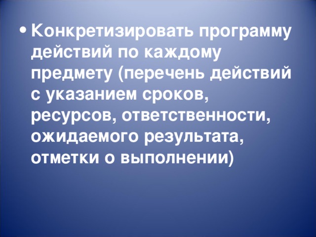 Конкретизировать программу действий по каждому предмету (перечень действий с указанием сроков, ресурсов, ответственности, ожидаемого результата, отметки о выполнении)  