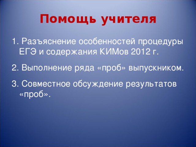 Помощь учителя 1. Разъяснение особенностей процедуры ЕГЭ и содержания КИМов 2012 г. 2. Выполнение ряда «проб» выпускником. 3. Совместное обсуждение результатов «проб». 