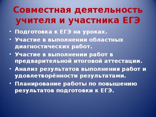 Совместная деятельность учителя и участника ЕГЭ Подготовка к ЕГЭ на уроках. Участие в выполнении областных диагностических работ. Участие в выполнении работ в предварительной итоговой аттестации. Анализ результатов выполнения работ и удовлетворённости результатами. Планирование работы по повышению результатов подготовки к ЕГЭ.  