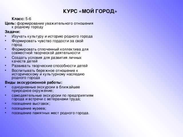 КУРС «МОЙ ГОРОД»   Класс: 5-6 Цель: формирование уважительного отношения к родному городу Задачи: Изучать культуру и историю родного города Формировать чувство гордости за свой город Формировать сплоченный коллектива для совместной творческой деятельности Создать условия для развития личных качеств детей Развивать творческие способности детей Воспитывать бережное отношение к историческому и культурному наследию родного города Виды экскурсионной работы: однодневные экскурсии в ближайшее природное окружение; самодеятельные экскурсии по предприятиям города и встречи с ветеранами труда; посещение выставок; посещение музеев; посещение памятных мест родного города. 