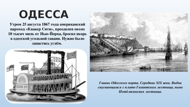 ОДЕССА Утром 25 августа 1867 года американский пароход «Квакер Сити», преодолев около 10 тысяч миль от Нью-Йорка, бросил якорь в одесской угольной гавани. Нужно было запастись углём. Гавань Одесского порта. Середина XIX века. Видна спускающаяся с плато Гигантская лестница, ныне Потёмкинская лестница. 