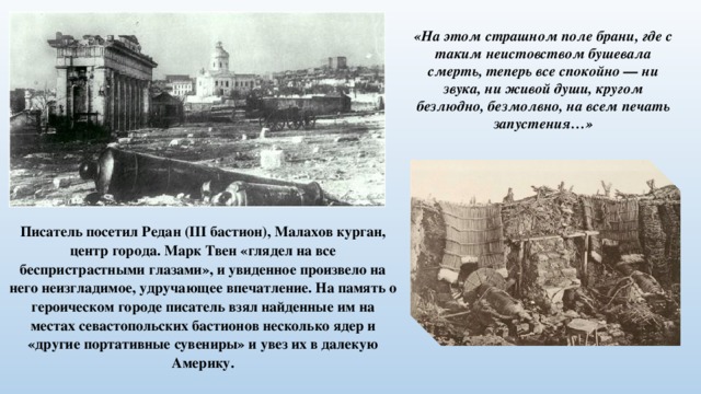 «На этом страшном поле брани, где с таким неистовством бушевала смерть, теперь все спокойно — ни звука, ни живой души, кругом безлюдно, безмолвно, на всем печать запустения…» Писатель посетил Редан (III бастион), Малахов курган, центр города. Марк Твен «глядел на все беспристрастными глазами», и увиденное произвело на него неизгладимое, удручающее впечатление. На память о героическом городе писатель взял найденные им на местах севастопольских бастионов несколько ядер и «другие портативные сувениры» и увез их в далекую Америку. 