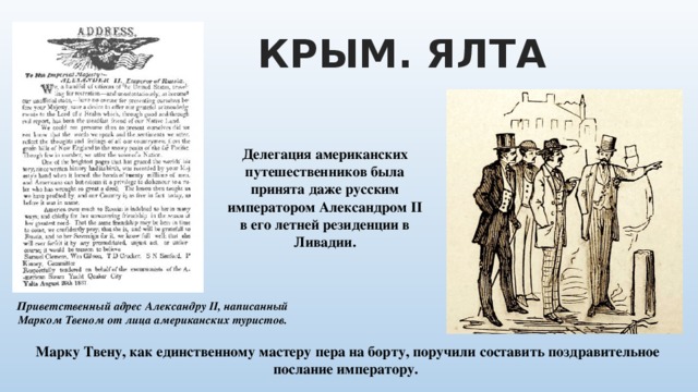КРЫМ. ЯЛТА Делегация американских путешественников была принята даже русским императором Александром II в его летней резиденции в Ливадии. Приветственный адрес Александру II, написанный Марком Твеном от лица американских туристов. Марку Твену, как единственному мастеру пера на борту, поручили составить поздравительное послание императору. 