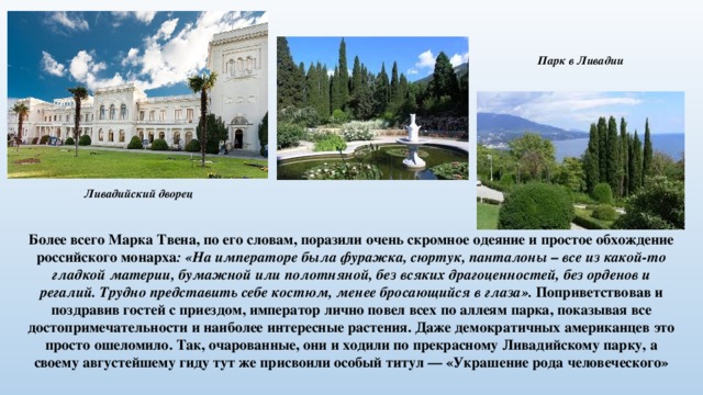 Парк в Ливадии Ливадийский дворец Более всего Марка Твена, по его словам, поразили очень скромное одеяние и простое обхождение российского монарха : «На императоре была фуражка, сюртук, панталоны – все из какой-то гладкой материи, бумажной или полотняной, без всяких драгоценностей, без орденов и регалий. Трудно представить себе костюм, менее бросающийся в глаза». Поприветствовав и поздравив гостей с приездом, император лично повел всех по аллеям парка, показывая все достопримечательности и наиболее интересные растения. Даже демократичных американцев это просто ошеломило. Так, очарованные, они и ходили по прекрасному Ливадийскому парку, а своему августейшему гиду тут же присвоили особый титул — «Украшение рода человеческого» 