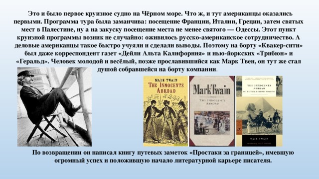  Это и было первое круизное судно на Чёрном море. Что ж, и тут американцы оказались первыми. Программа тура была заманчива: посещение Франции, Италии, Греции, затем святых мест в Палестине, ну а на закуску посещение места не менее святого — Одессы. Этот пункт круизной программы возник не случайно: оживилось русско-американское сотрудничество. А деловые американцы такое быстро учуяли и сделали выводы. Поэтому на борту «Квакер-сити» был даже корреспондент газет «Дейли Альта Калифорния» и нью-йоркских «Трибюн» и «Геральд». Человек молодой и весёлый, позже прославившийся как Марк Твен, он тут же стал душой собравшейся на борту компании . По возвращении он написал книгу путевых заметок «Простаки за границей», имевшую огромный успех и положившую начало литературной карьере писателя. 