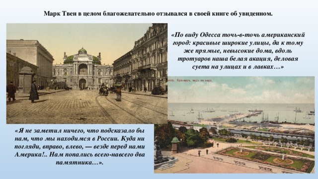Марк Твен в целом благожелательно отзывался в своей книге об увиденном. «По виду Одесса точь-в-точь американский город: красивые широкие улицы, да к тому же прямые, невысокие дома, вдоль тротуаров наша белая акация, деловая суета на улицах и в лавках…» «Я не заметил ничего, что подсказало бы нам, что мы находимся в России. Куда ни погляди, вправо, влево, — везде перед нами Америка!.. Нам попались всего-навсего два памятника…». 