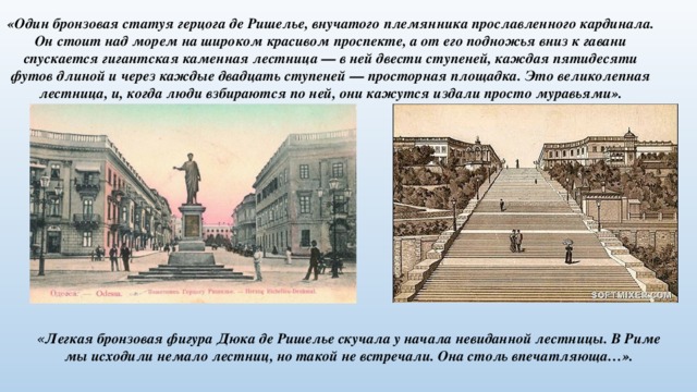«Один бронзовая статуя герцога де Ришелье, внучатого племянника прославленного кардинала. Он стоит над морем на широком красивом проспекте, а от его подножья вниз к гавани спускается гигантская каменная лестница — в ней двести ступеней, каждая пятидесяти футов длиной и через каждые двадцать ступеней — просторная площадка. Это великолепная лестница, и, когда люди взбираются по ней, они кажутся издали просто муравьями». « Легкая бронзовая фигура Дюка де Ришелье скучала у начала невиданной лестницы. В Риме мы исходили немало лестниц, но такой не встречали. Она столь впечатляюща…». 