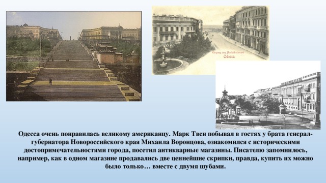 Одесса очень понравилась великому американцу. Марк Твен побывал в гостях у брата генерал-губернатора Новороссийского края Михаила Воронцова, ознакомился с историческими достопримечательностями города, посетил антикварные магазины. Писателю запомнилось, например, как в одном магазине продавались две ценнейшие скрипки, правда, купить их можно было только… вместе с двумя шубами. 