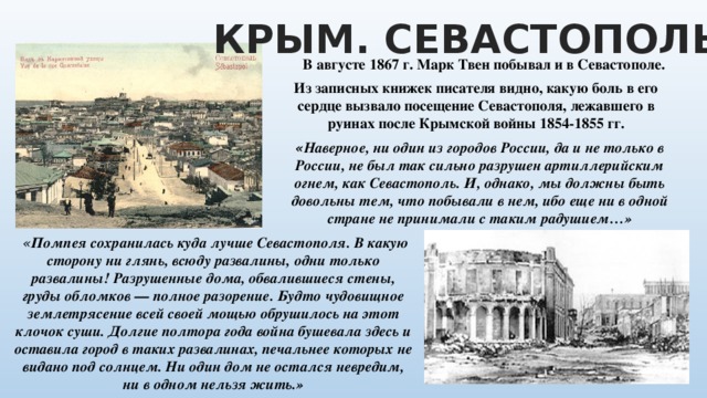 КРЫМ. СЕВАСТОПОЛЬ В августе 1867 г. Марк Твен побывал и в Севастополе. Из записных книжек писателя видно, какую боль в его сердце вызвало посещение Севастополя, лежавшего в руинах после Крымской войны 1854-1855 гг. « Наверное, ни один из городов России, да и не только в России, не был так сильно разрушен артиллерийским огнем, как Севастополь. И, однако, мы должны быть довольны тем, что побывали в нем, ибо еще ни в одной стране не принимали с таким радушием…»  « Помпея сохранилась куда лучше Севастополя. В какую сторону ни глянь, всюду развалины, одни только развалины! Разрушенные дома, обвалившиеся стены, груды обломков — полное разорение. Будто чудовищное землетрясение всей своей мощью обрушилось на этот клочок суши. Долгие полтора года война бушевала здесь и оставила город в таких развалинах, печальнее которых не видано под солнцем. Ни один дом не остался невредим, ни в одном нельзя жить.» 