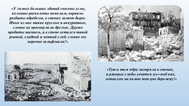  « У самых больших зданий снесены углы, колонны расколоты пополам, карнизы разбиты вдребезги, в стенах зияют дыры. Иные из них такие круглые и аккуратные, словно их просверлили дрелью. Другие пробиты насквозь, и в стене остался такой ровный, гладкий и четкий след, словно его нарочно шлифовали!» «Тут и там ядра застряли в стенах, и ржавые следы сочатся из—под них,  оставляя на камне теплую дорожку!» 