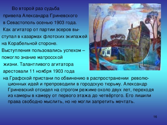  Во второй раз судьба  привела Александра Гриневского  в Севастополь осенью 1903 года.  Как агитатор от партии эсеров вы- ступал в казармах флотских экипажей на Корабельной стороне. Выступления пользовались успехом – помогло знание матросской  жизни. Талантливого агитатора  арестовали 11 ноября 1903 года  на Графской пристани по обвинению в распространении револю-ционных идей и препроводили в городскую тюрьму. Александр Гриневский отсидел на строгом режиме около двух лет, переходя из камеры в камеру от первого этажа до четвёртого. Его лишили права свободно мыслить, но не могли запретить мечтать.  