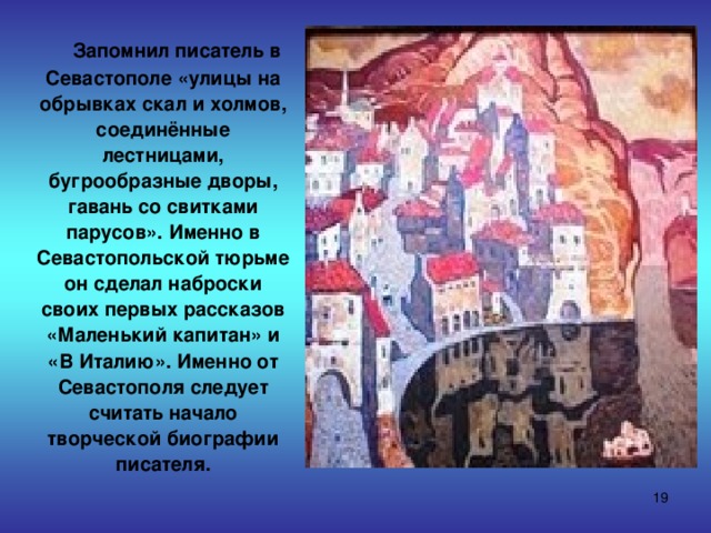  Запомнил писатель в Севастополе «улицы на обрывках скал и холмов, соединённые лестницами, бугрообразные дворы, гавань со свитками парусов». Именно в Севастопольской тюрьме он сделал наброски своих первых рассказов «Маленький  капитан» и «В Италию». Именно от Севастополя следует считать начало творческой биографии писателя.  