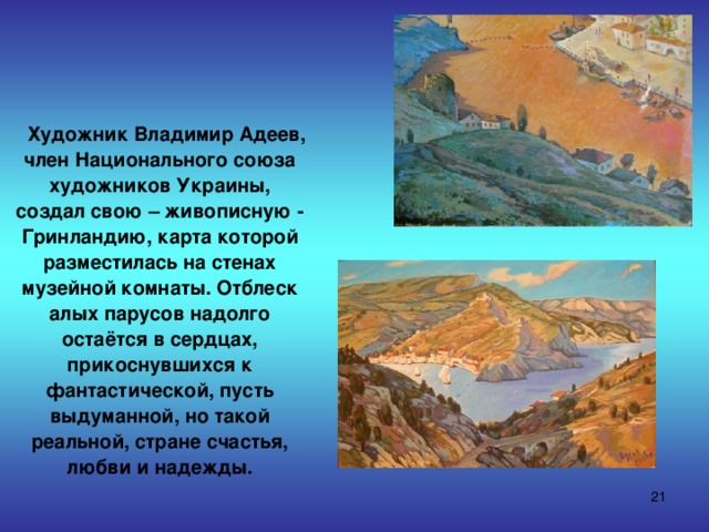  Художник Владимир Адеев, член Национального союза художников Украины, создал свою – живописную - Гринландию, карта которой разместилась на стенах музейной комнаты. Отблеск алых парусов надолго остаётся в сердцах, прикоснувшихся к фантастической, пусть выдуманной, но такой реальной, стране счастья, любви и надежды.  