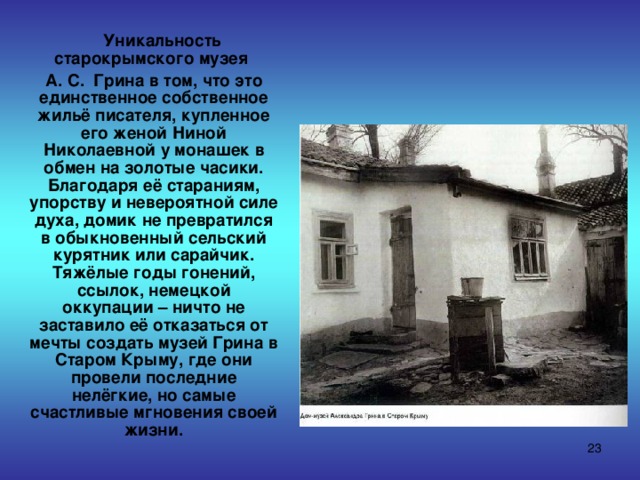  Уникальность старокрымского музея  А. С. Грина в том, что это единственное собственное жильё писателя, купленное его женой Ниной Николаевной у монашек в обмен на золотые часики. Благодаря её стараниям, упорству и невероятной силе духа, домик не превратился в обыкновенный сельский курятник или сарайчик. Тяжёлые годы гонений, ссылок, немецкой оккупации – ничто не заставило её отказаться от мечты создать музей Грина в Старом Крыму, где они провели последние нелёгкие, но самые счастливые мгновения своей жизни.  