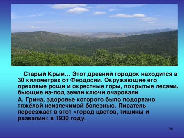 Старый Крым… Этот древний городок находится в 30 километрах от Феодосии. Окружающие его ореховые рощи и окрестные горы, покрытые лесами, бьющие из-под земли ключи очаровали  А. Грина, здоровье которого было подорвано тяжёлой неизлечимой болезнью. Писатель переезжает в этот «город цветов, тишины и развалин» в 1930 году .  