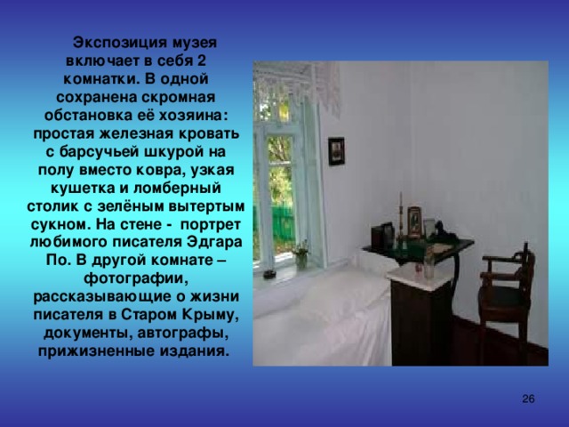  Экспозиция музея включает в себя 2 комнатки. В одной сохранена скромная обстановка её хозяина: простая железная кровать с барсучьей шкурой на полу вместо ковра, узкая кушетка и ломберный столик с зелёным вытертым сукном. На стене - портрет любимого писателя Эдгара По. В другой комнате – фотографии, рассказывающие о жизни писателя в Старом Крыму, документы, автографы, прижизненные издания.  