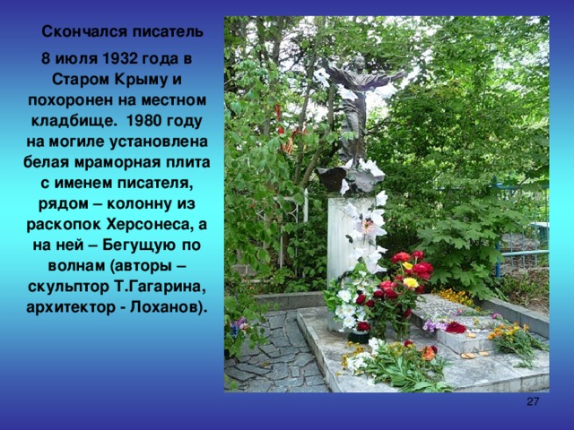  Скончался писатель  8 июля 1932 года в Старом Крыму и похоронен на местном кладбище. 1980 году на могиле установлена белая мраморная плита с именем писателя, рядом – колонну из раскопок Херсонеса, а на ней – Бегущую по волнам (авторы – скульптор Т.Гагарина, архитектор - Лоханов).  