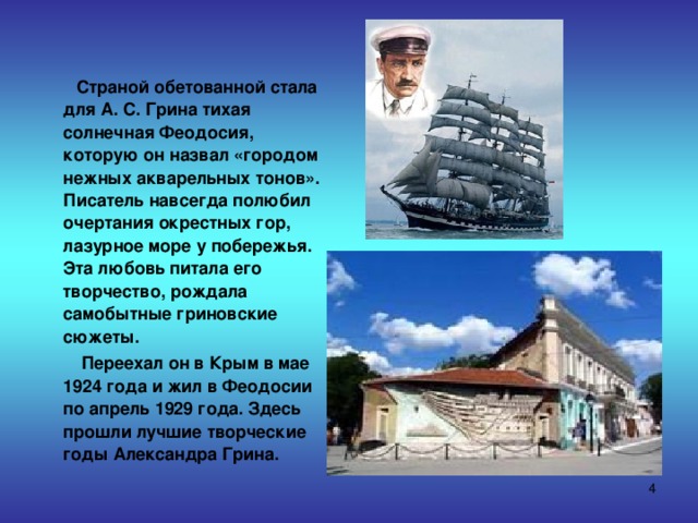  Страной обетованной стала для А. С. Грина тихая солнечная Феодосия, которую он назвал «городом нежных акварельных тонов». Писатель навсегда полюбил очертания окрестных гор, лазурное море у побережья. Эта любовь питала его творчество, рождала самобытные гриновские сюжеты.  Переехал он в Крым в мае 1924 года и жил в Феодосии по апрель 1929 года. Здесь прошли лучшие творческие годы Александра Грина.  