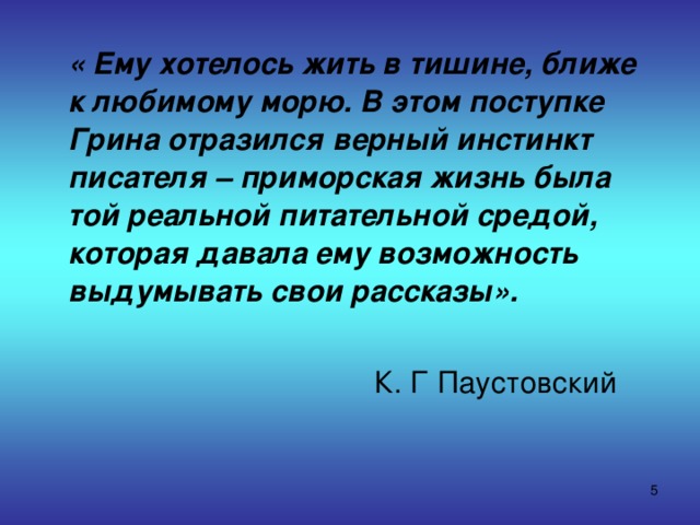  « Ему хотелось жить в тишине, ближе к любимому морю. В этом поступке Грина отразился верный инстинкт писателя – приморская жизнь была той реальной питательной средой, которая давала ему возможность выдумывать свои рассказы».   К. Г Паустовский  