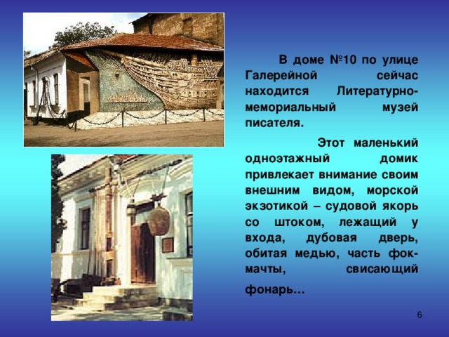  В доме №10 по улице Галерейной сейчас находится Литературно-мемориальный музей писателя.  Этот маленький одноэтажный домик привлекает внимание своим внешним видом, морской экзотикой – судовой якорь со штоком, лежащий у входа, дубовая дверь, обитая медью, часть фок-мачты, свисающий фонарь…   