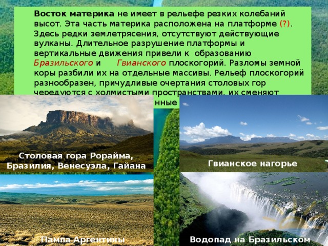 Восток материка  не имеет в рельефе резких колебаний высот. Эта часть материка расположена на платформе (?) . Здесь редки землетрясения, отсутствуют действующие вулканы. Длительное разрушение платформы и вертикальные движения привели к образованию Бразильского  и Гвианского  плоскогорий. Разломы земной коры разбили их на отдельные массивы. Рельеф плоскогорий разнообразен, причудливые очертания столовых гор чередуются с холмистыми пространствами, их сменяют невысокие массивы, изрезанные ущельями. Столовая гора Рорайма, Бразилия, Венесуэла, Гайана Гвианское нагорье Пампа Аргентины Водопад на Бразильском плоскогорье 