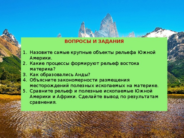 ВОПРОСЫ И ЗАДАНИЯ Назовите самые крупные объекты рельефа Южной Америки.  Какие процессы формируют рельеф востока материка?  Как образовались Анды?  Объясните закономерности размещения месторождений полезных ископаемых на материке.  Сравните рельеф и полезные ископаемые Южной Америки и Африки. Сделайте вывод по результатам сравнения. 