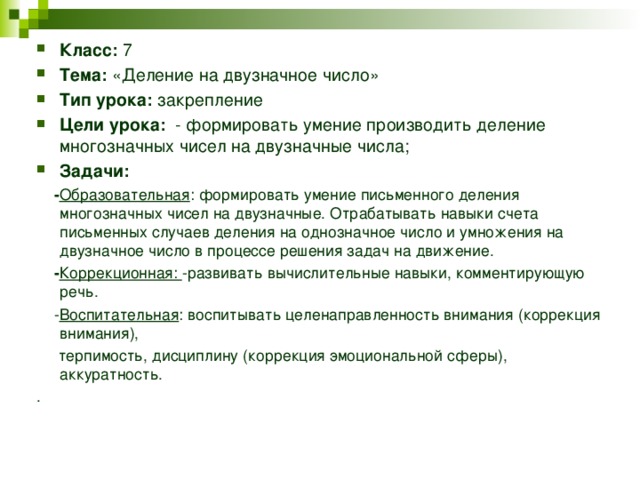 Класс: 7 Тема: «Деление на двузначное число» Тип урока: закрепление Цели урока: - формировать умение производить деление многозначных чисел на двузначные числа; Задачи:  - Образовательная : формировать умение письменного деления многозначных чисел на двузначные. Отрабатывать навыки счета письменных случаев деления на однозначное число и умножения на двузначное число в процессе решения задач на движение.  - Коррекционная: -развивать вычислительные навыки, комментирующую речь.  - Воспитательная : воспитывать целенаправленность внимания (коррекция внимания),  терпимость, дисциплину (коррекция эмоциональной сферы), аккуратность. . 