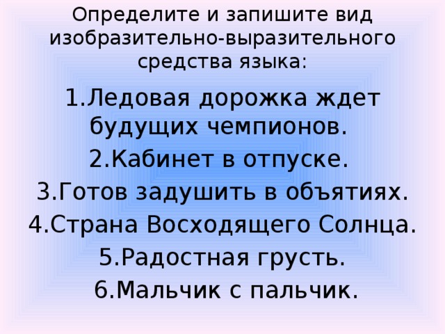 Определите и запишите вид изобразительно-выразительного средства языка: 1.Ледовая дорожка ждет будущих чемпионов. 2.Кабинет в отпуске. 3.Готов задушить в объятиях.  4.Страна Восходящего Солнца. 5.Радостная грусть.  6.Мальчик с пальчик. 