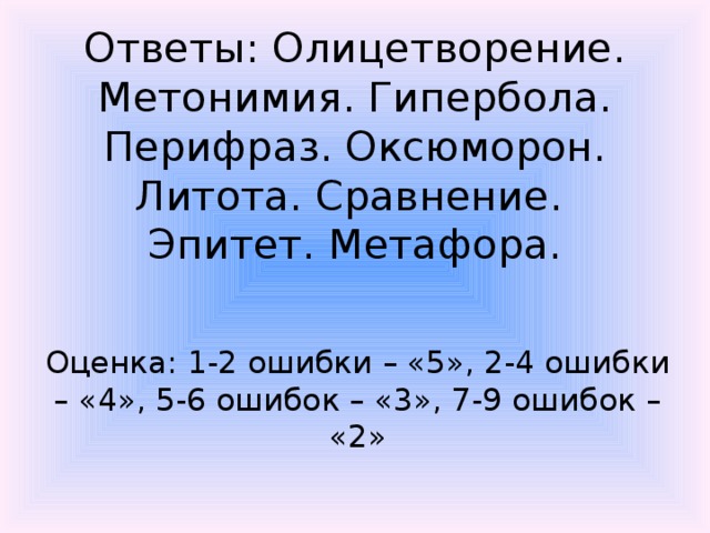 Ответы: Олицетворение. Метонимия. Гипербола. Перифраз. Оксюморон. Литота. Сравнение. Эпитет. Метафора. Оценка: 1-2 ошибки – «5», 2-4 ошибки – «4», 5-6 ошибок – «3», 7-9 ошибок – «2» 