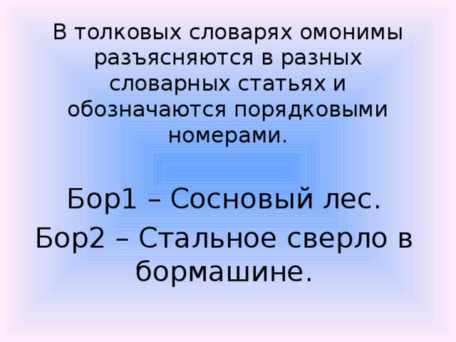 В толковых словарях омонимы разъясняются в разных словарных статьях и обозначаются порядковыми номерами.   Бор1 – Сосновый лес. Бор2 – Стальное сверло в бормашине. 