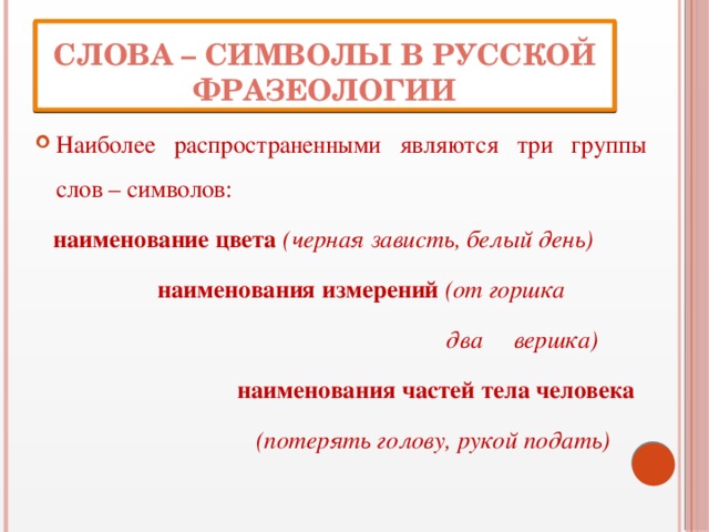 Слова – символы в русской фразеологии Наиболее распространенными являются три группы слов – символов:  наименование цвета (черная зависть, белый день)  наименования измерений (от горшка  два вершка)  наименования частей тела человека  (потерять голову, рукой подать) 