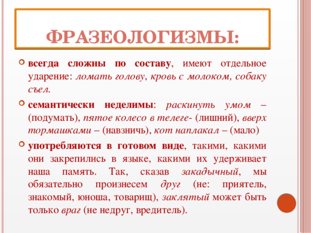 Фразеологизмы: всегда сложны по составу , имеют отдельное ударение: ломать голову , кровь с молоком, собаку съел. семантически неделимы : раскинуть умом – (подумать), пятое колесо в телеге - (лишний), вверх тормашками – (навзничь), кот наплакал – (мало) употребляются в готовом виде , такими, какими они закрепились в языке, какими их удерживает наша память. Так, сказав закадычный , мы обязательно произнесем друг (не: приятель, знакомый, юноша, товарищ), заклятый может быть только враг (не недруг, вредитель). 