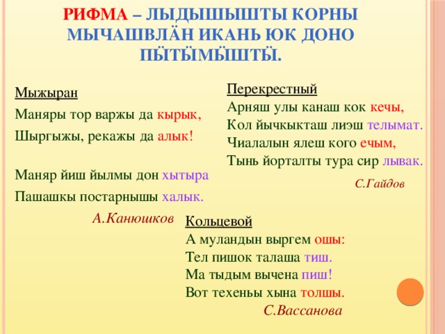 РИФМА – ЛЫДЫШЫШТЫ КОРНЫ МЫЧАШВЛÄН ИКАНЬ ЮК ДОНО ПӸТӸМӸШТӸ.   Перекрестный Арняш улы канаш кок кечы, Кол йычкыкташ лиэш телымат. Чиалалын ялеш кого ечым, Тынь йорталты тура сир лывак.  С.Гайдов Мыжыран Маняры тор варжы да кырык, Шыргыжы, рекажы да алык! Маняр йиш йылмы дон хытыра Пашашкы постарнышы халык.  А.Канюшков Кольцевой А муландын выргем ошы: Тел пишок талаша тиш. Ма тыдым вычена пиш! Вот техеньы хына толшы.  С.Вассанова 