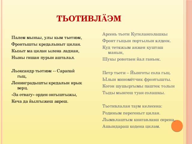 Тьотивл ӓ эм Палем мыньы, улы кым тьотиэм, Фронтышты кредалыныт цилан. Кызыт ма цилан ылена ладнан, Ныны гишан пурын ашталал.   Льоксандр тьотиэм -- Сарапай гыц, Ленинградышты кредалын ирык верц. «За отвагу» орден онгыштыжы, Кеча да йылгыжеш аяреш.   Арсень тьоти Кугилансолашкы Фронт гыцын портылын ялдеок. Куд тетяжым анжен кушташ манын, Шукы ровотаен йал ганьок.   Петр тьоти – Йынготы сола гыц. Ылын миномётчик фронтышты. Когон шушыргымы паштек толын Тыды мынгеш туан солашкы.   Тьотивлалан таум келесена: Родиным перегеныт цилан. Лымвлаштым книгавлаэш сирена, Ашындараш кодена цилам. 