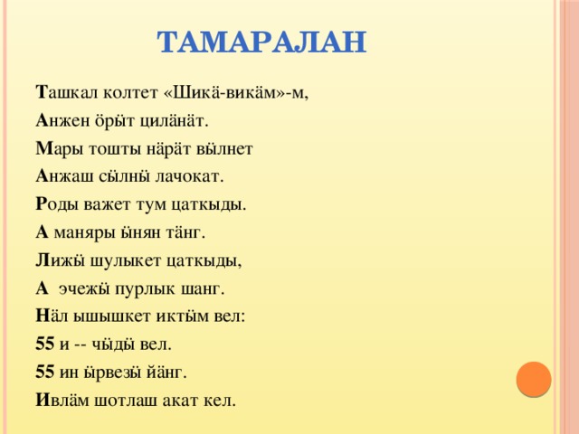 Тамаралан    Т ашкал колтет «Шикä-викäм»-м, А нжен öрӹт цилäнäт. М ары тошты нäрäт вӹлнет А нжаш сӹлнӹ лачокат. Р оды важет тум цаткыды. А маняры ӹнян тäнг. Л ижӹ шулыкет цаткыды, А эчежӹ пурлык шанг. Н äл ышышкет иктӹм вел: 55 и -- чӹдӹ вел. 55 ин ӹрвезӹ йäнг. И влäм шотлаш акат кел. 
