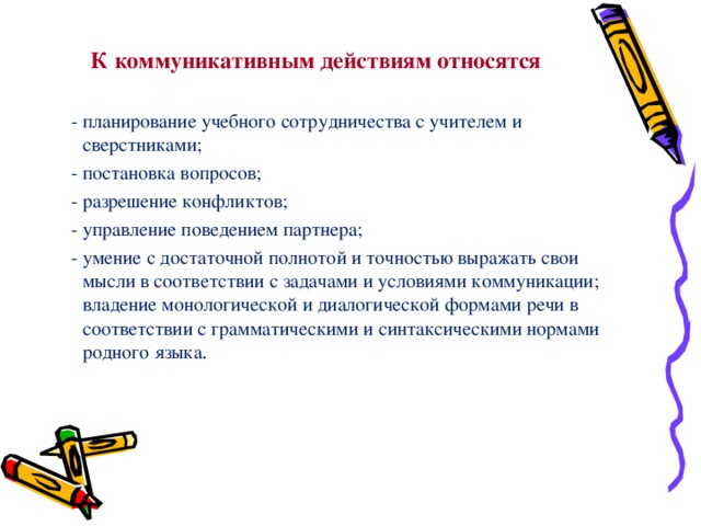 К коммуникативным действиям относятся  - планирование учебного сотрудничества с учителем и сверстниками;  - постановка вопросов;  - разрешение конфликтов;  - управление поведением партнера;  - умение с достаточной полнотой и точностью выражать свои мысли в соответствии с задачами и условиями коммуникации; владение монологической и диалогической формами речи в соответствии с грамматическими и синтаксическими нормами родного языка . 