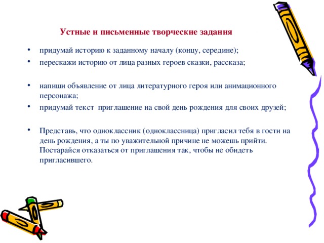 Устные и письменные творческие задания придумай историю к заданному началу (концу, середине); перескажи историю от лица разных героев сказки, рассказа;  напиши объявление от лица литературного героя или анимационного персонажа; придумай текст приглашение на свой день рождения для своих друзей; Представь, что одноклассник (одноклассница) пригласил тебя в гости на день рождения, а ты по уважительной причине не можешь прийти. Постарайся отказаться от приглашения так, чтобы не обидеть пригласившего . 