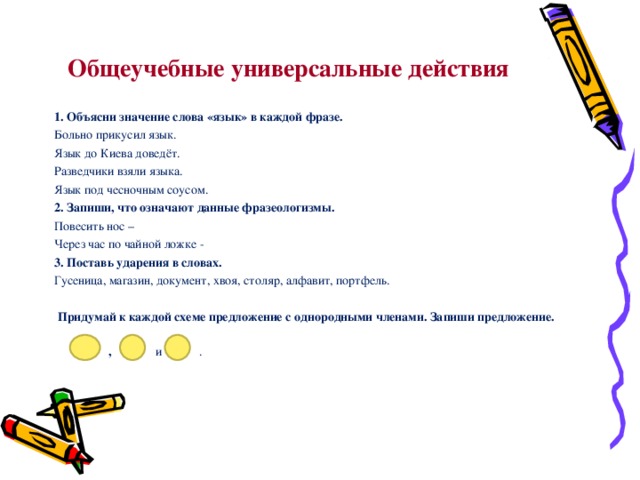 Общеучебные универсальные действия 1. Объясни значение слова «язык» в каждой фразе. Больно прикусил язык. Язык до Киева доведёт. Разведчики взяли языка. Язык под чесночным соусом. 2. Запиши, что означают данные фразеологизмы. Повесить нос – Через час по чайной ложке - 3. Поставь ударения в словах. Гусеница, магазин, документ, хвоя, столяр, алфавит, портфель.   Придумай к каждой схеме предложение с однородными членами. Запиши предложение.  ,  и  . 