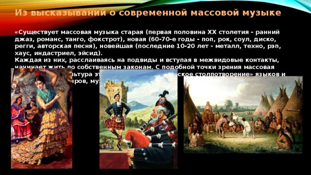 Из высказываний о современной массовой музыке   «Существует массовая музыка старая (первая половина ХХ столетия - ранний джаз, романс, танго, фокстрот), новая (60-70-е годы - поп, рок, соул, диско, регги, авторская песня), новейшая (последние 10-20 лет - металл, техно, рэп, хаус, индастриел, эйсид).  Каждая из них, расслаиваясь на подвиды и вступая в межвидовые контакты, начинает жить по собственным законам. С подобной точки зрения массовая музыкальная культура это настоящее «вавилонское столпотворение» языков и традиций» (В. Сыров, музыковед).   