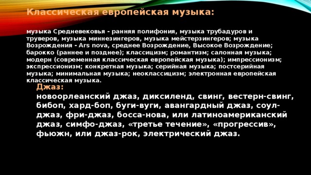 Классическая европейская музыка:   музыка Средневековья - ранняя полифония, музыка трубадуров и труверов, музыка миннезингеров, музыка мейстерзингеров; музыка Возрождения - Ars nova, среднее Возрождение, Высокое Возрождение; барокко (раннее и позднее); классицизм; романтизм; салонная музыка; модерн (современная классическая европейская музыка); импрессионизм; экспрессионизм; конкретная музыка; серийная музыка; постсерийная музыка; минимальная музыка; неоклассицизм; электронная европейская классическая музыка.   Джаз:  новоорлеанский джаз, диксиленд, свинг, вестерн-свинг, бибоп, хард-боп, буги-вуги, авангардный джаз, соул-джаз, фри-джаз, босса-нова, или латиноамериканский джаз, симфо-джаз, «третье течение», «прогрессив», фьюжн, или джаз-рок, электрический джаз.   