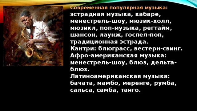 Современная популярная музыка:  эстрадная музыка, кабаре, менестрель-шоу, мюзик-холл, мюзикл, поп-музыка, регтайм, шансон, лаунж, госпел-поп, традиционная эстрада.  Кантри: блюграсс, вестерн-свинг.  Афро-американская музыка: менестрель-шоу, блюз, дельта-блюз.  Латиноамериканская музыка:  бачата, мамбо, меренге, румба,  сальса, самба, танго. 