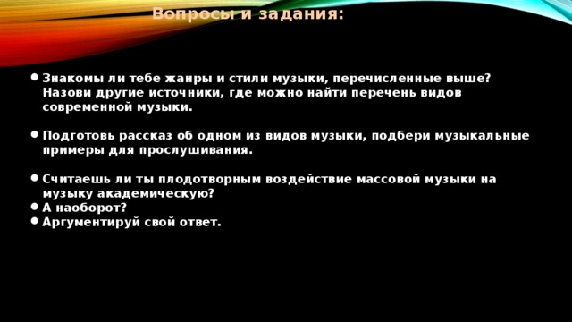 Вопросы и задания:   Знакомы ли тебе жанры и стили музыки, перечисленные выше? Назови другие источники, где можно найти перечень видов современной музыки.  Подготовь рассказ об одном из видов музыки, подбери музыкальные примеры для прослушивания.  Считаешь ли ты плодотворным воздействие массовой музыки на музыку академическую? А наоборот? Аргументируй свой ответ. 
