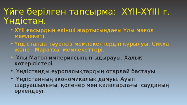 Үйге берілген тапсырма: ХҮІІ-ХҮІІІ ғ. Үндістан. ХҮІІ ғасырдың екінші жартысындағы Ұлы мағол мемлекеті. Үндістанда тәуелсіз мемлекеттердің құрылуы. Сикха және Маратха мемлекеттері.  Ұлы Мағол империясының ыдырауы. Халық көтерілістері.  Ұндістанды еуропалықтардың отарлай бастауы.  Үндістанның экономикалық дамуы. Ауыл шаруашылығы, қолөнер мен қалалардағы сауданың өркендеуі. 