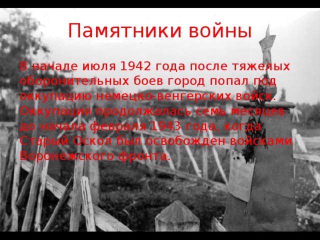 Памятники войны В начале июля 1942 года после тяжелых оборонительных боев город попал под оккупацию немецко-венгерских войск. Оккупация продолжалась семь месяцев до начала февраля 1943 года, когда Старый Оскол был освобожден войсками Воронежского фронта.