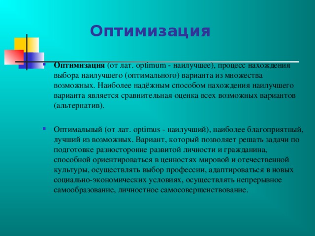  Оптимизация Оптимизация (от лат. optimum - наилучшее), процесс нахождения выбора наилучшего (оптимального) варианта из множества возможных. Наиболее надёжным способом нахождения наилучшего варианта является сравнительная оценка всех возможных вариантов (альтернатив). Оптимальный (от лат. optimus - наилучший), наиболее благоприятный, лучший из возможных. Вариант, который позволяет решать задачи по подготовке разносторонне развитой личности и гражданина, способной ориентироваться в ценностях мировой и отечественной культуры, осуществлять выбор профессии, адаптироваться в новых социально-экономических условиях, осуществлять непрерывное самообразование, личностное самосовершенствование.     