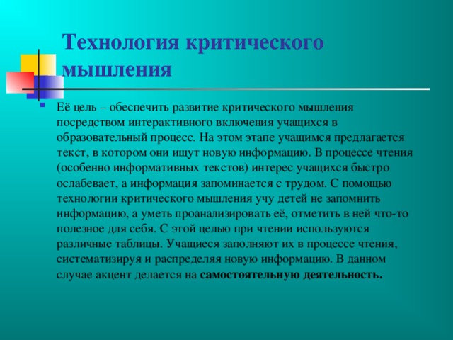 Технология критического мышления Её цель – обеспечить развитие критического мышления посредством интерактивного включения учащихся в образовательный процесс. На этом этапе учащимся предлагается текст, в котором они ищут новую информацию. В процессе чтения (особенно информативных текстов) интерес учащихся быстро ослабевает, а информация запоминается с трудом. С помощью технологии критического мышления учу детей не запомнить информацию, а уметь проанализировать её, отметить в ней что-то полезное для себя. С этой целью при чтении используются различные таблицы. Учащиеся заполняют их в процессе чтения, систематизируя и распределяя новую информацию. В данном случае акцент делается на самостоятельную деятельность. 